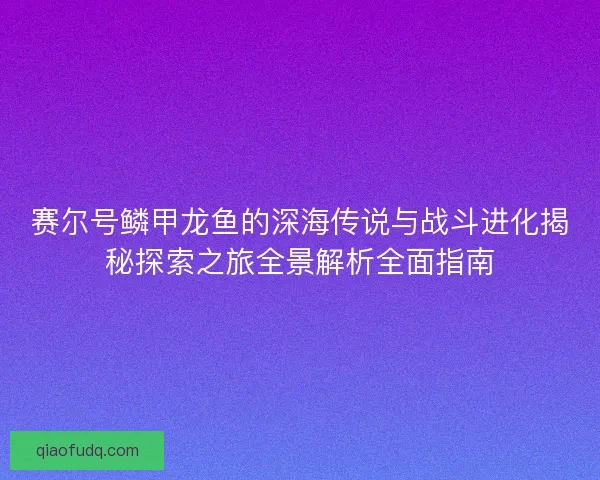 赛尔号鳞甲龙鱼的深海传说与战斗进化揭秘探索之旅全景解析全面指南