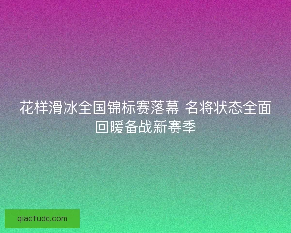 花样滑冰全国锦标赛落幕 名将状态全面回暖备战新赛季