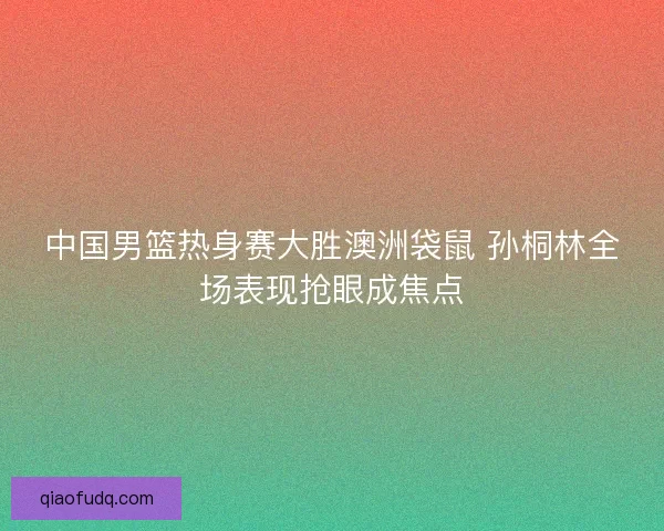 中国男篮热身赛大胜澳洲袋鼠 孙桐林全场表现抢眼成焦点