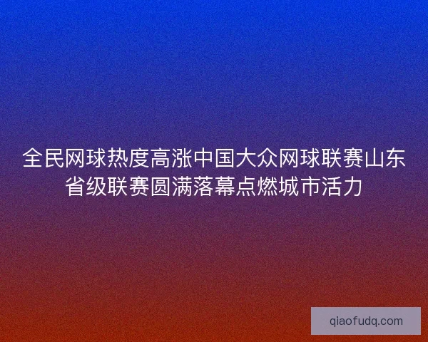 全民网球热度高涨中国大众网球联赛山东省级联赛圆满落幕点燃城市活力