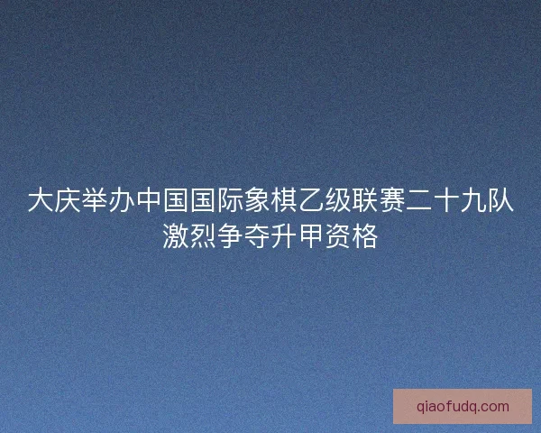 大庆举办中国国际象棋乙级联赛二十九队激烈争夺升甲资格